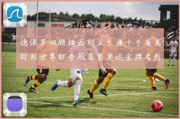 德保罗回顾梅西职业生涯十个高光时刻世界杯夺冠居首奥运金牌名列第四