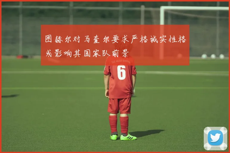 图赫尔对马奎尔要求严格诚实性格或影响其国家队前景
