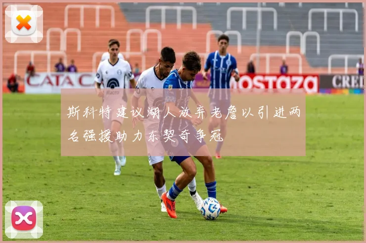 斯科特建议湖人放弃老詹以引进两名强援助力东契奇争冠